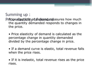 Summing up : 
PrPicriece e ellaassttiiccitiyt yo fo df edmeamnda nmdeasures how much 
the quantity demanded responds to changes in 
the price. 
• Price elasticity of demand is calculated as the 
percentage change in quantity demanded 
divided by the percentage change in price. 
• If a demand curve is elastic, total revenue falls 
when the price rises. 
• If it is inelastic, total revenue rises as the price 
rises. 
 