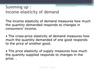 Summing up : 
Income elasticity of demand 
The income elasticity of demand measures how much 
the quantity demanded responds to changes in 
consumers’ income. 
• The cross-price elasticity of demand measures how 
much the quantity demanded of one good responds 
to the price of another good. 
• The price elasticity of supply measures how much 
the quantity supplied responds to changes in the 
price. . 
Thank You 
