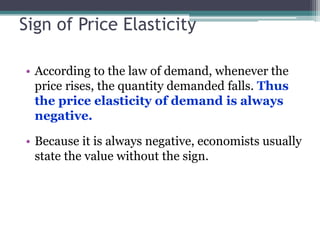 Sign of Price Elasticity 
• According to the law of demand, whenever the 
price rises, the quantity demanded falls. Thus 
the price elasticity of demand is always 
negative. 
• Because it is always negative, economists usually 
state the value without the sign. 
 