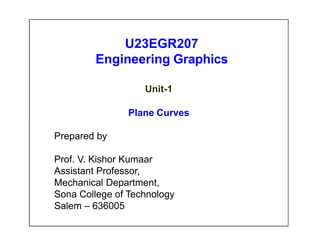 U23EGR207
Engineering Graphics
Unit-1
Plane Curves
Prepared by
Prof. V. Kishor Kumaar
Assistant Professor,
Mechanical Department,
Sona College of Technology
Salem – 636005
 