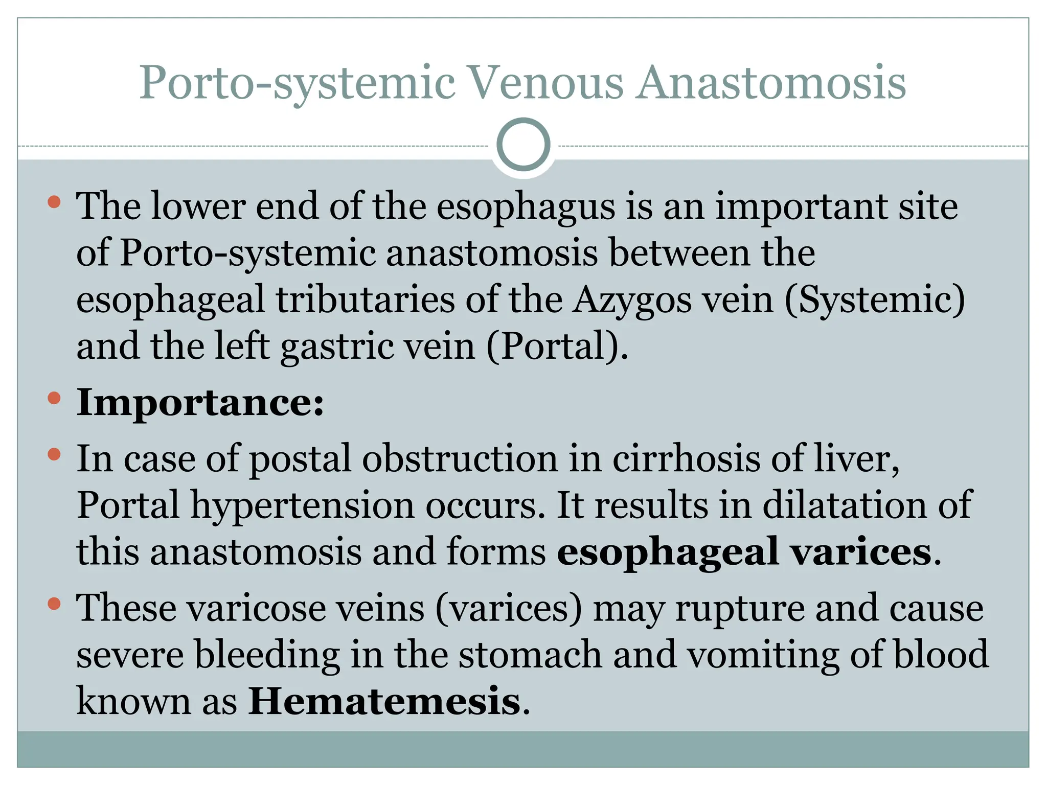 Porto-systemic Venous Anastomosis
 The lower end of the esophagus is an important site
of Porto-systemic anastomosis between the
esophageal tributaries of the Azygos vein (Systemic)
and the left gastric vein (Portal).
 Importance:
 In case of postal obstruction in cirrhosis of liver,
Portal hypertension occurs. It results in dilatation of
this anastomosis and forms esophageal varices.
 These varicose veins (varices) may rupture and cause
severe bleeding in the stomach and vomiting of blood
known as Hematemesis.
 