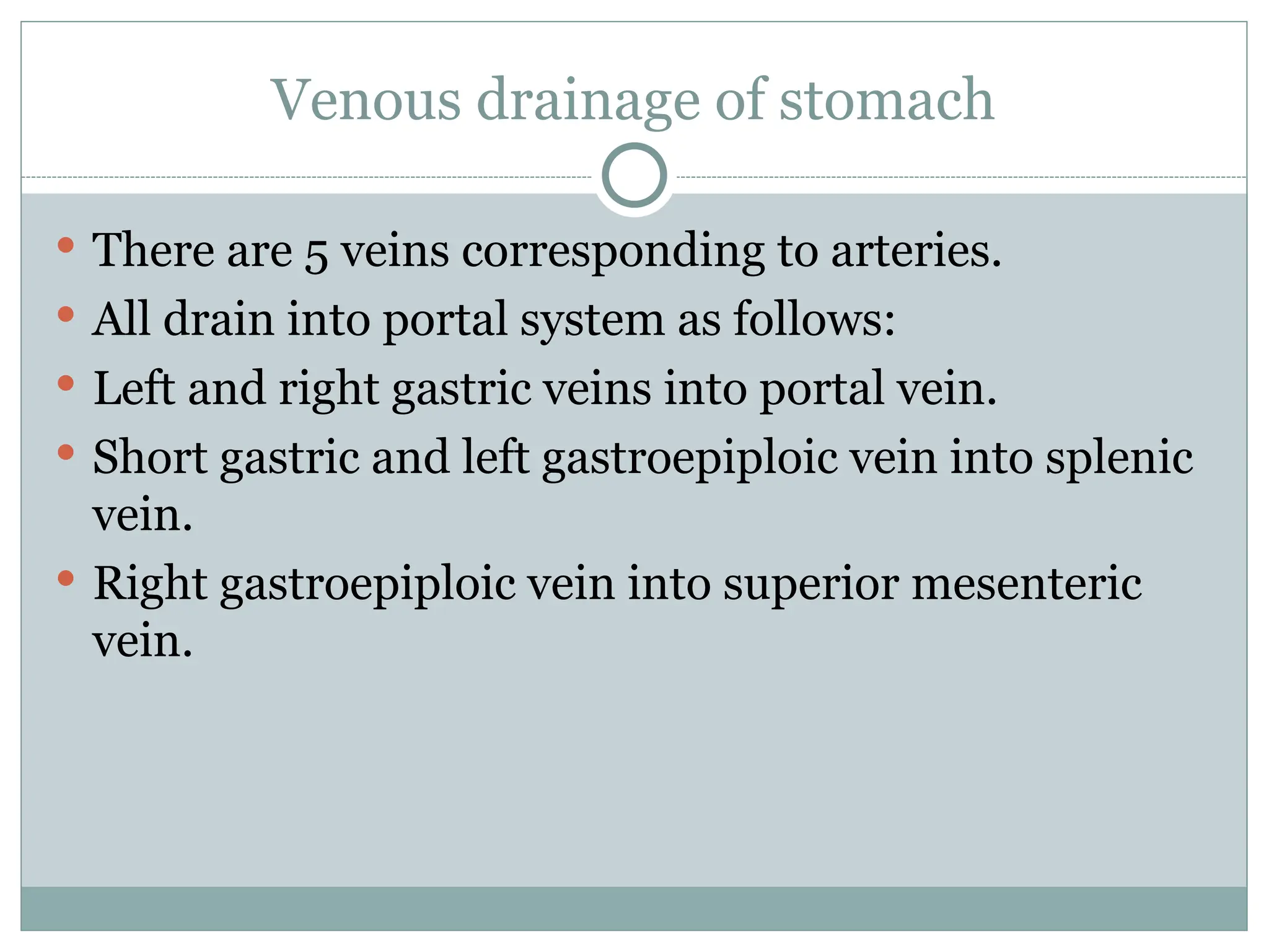 Venous drainage of stomach
 There are 5 veins corresponding to arteries.
 All drain into portal system as follows:
 Left and right gastric veins into portal vein.
 Short gastric and left gastroepiploic vein into splenic
vein.
 Right gastroepiploic vein into superior mesenteric
vein.
 