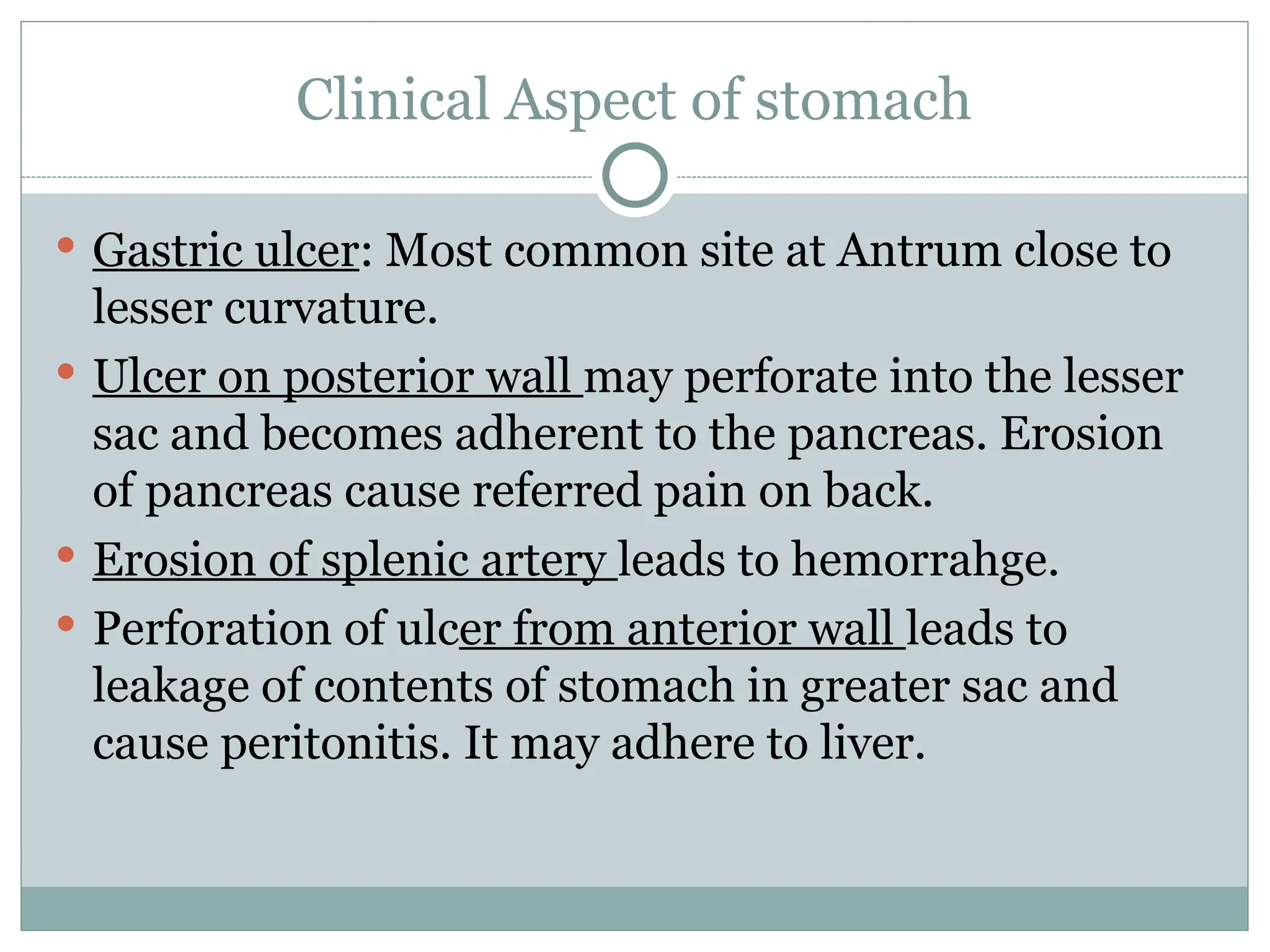 Clinical Aspect of stomach
 Gastric ulcer: Most common site at Antrum close to
lesser curvature.
 Ulcer on posterior wall may perforate into the lesser
sac and becomes adherent to the pancreas. Erosion
of pancreas cause referred pain on back.
 Erosion of splenic artery leads to hemorrahge.
 Perforation of ulcer from anterior wall leads to
leakage of contents of stomach in greater sac and
cause peritonitis. It may adhere to liver.
 