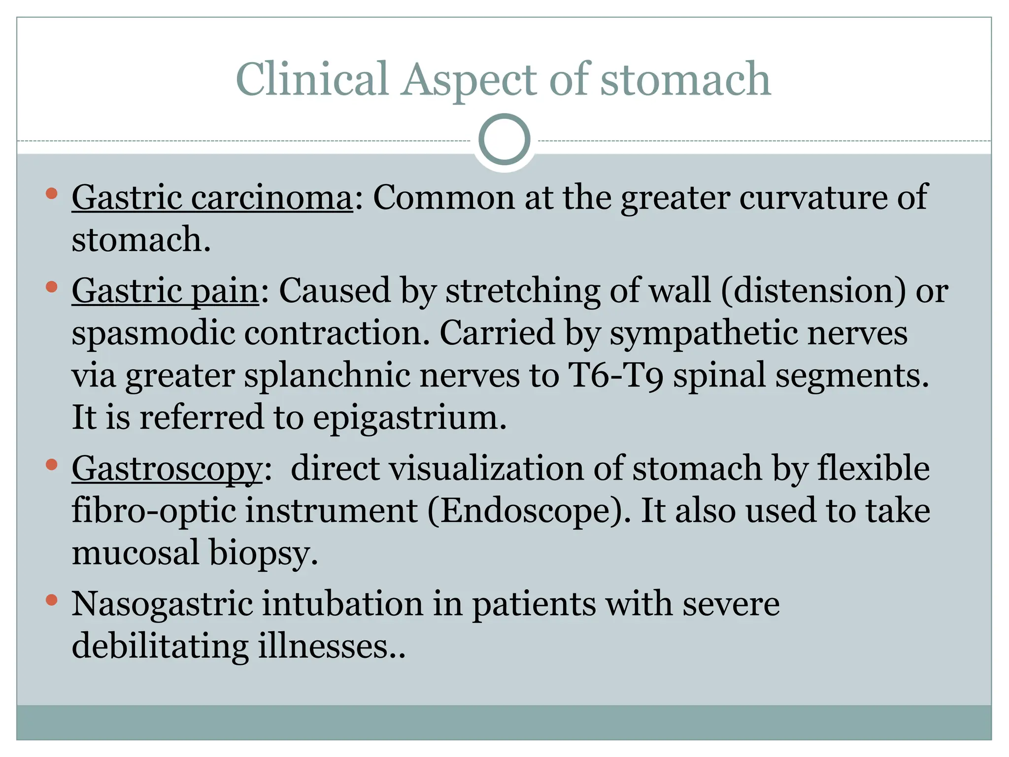 Clinical Aspect of stomach
 Gastric carcinoma: Common at the greater curvature of
stomach.
 Gastric pain: Caused by stretching of wall (distension) or
spasmodic contraction. Carried by sympathetic nerves
via greater splanchnic nerves to T6-T9 spinal segments.
It is referred to epigastrium.
 Gastroscopy: direct visualization of stomach by flexible
fibro-optic instrument (Endoscope). It also used to take
mucosal biopsy.
 Nasogastric intubation in patients with severe
debilitating illnesses..
 