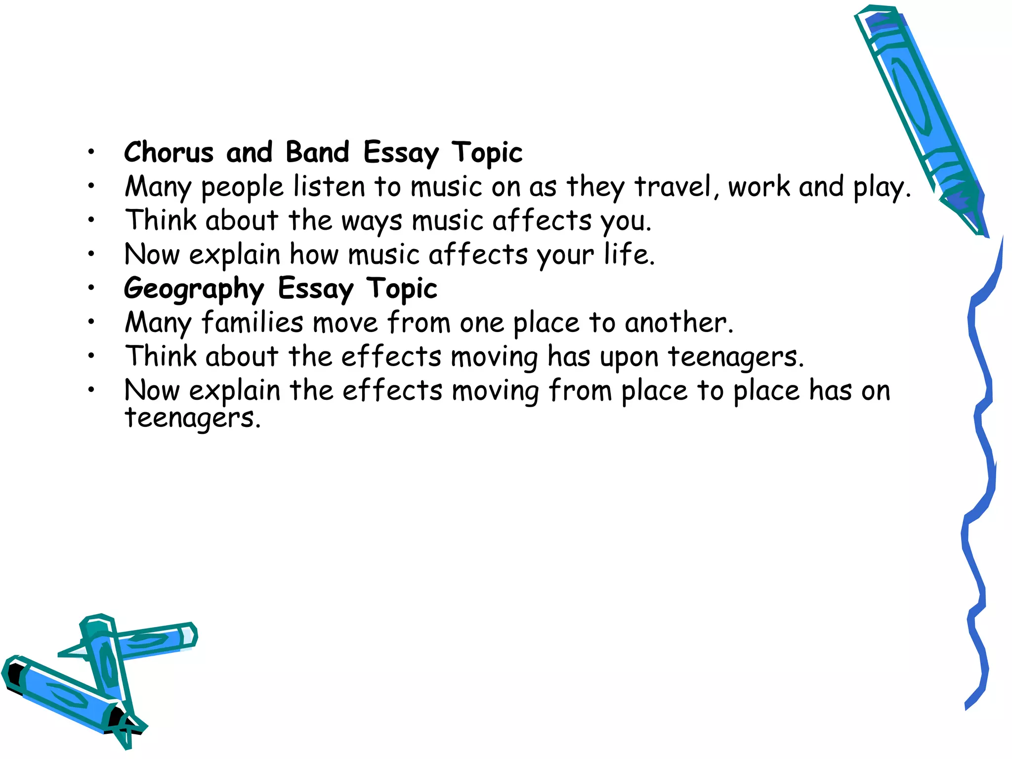 Chorus and Band Essay Topic Many people listen to music on as they travel, work and play. Think about the ways music affects you. Now explain how music affects your life. Geography Essay Topic Many families move from one place to another. Think about the effects moving has upon teenagers. Now explain the effects moving from place to place has on teenagers. 