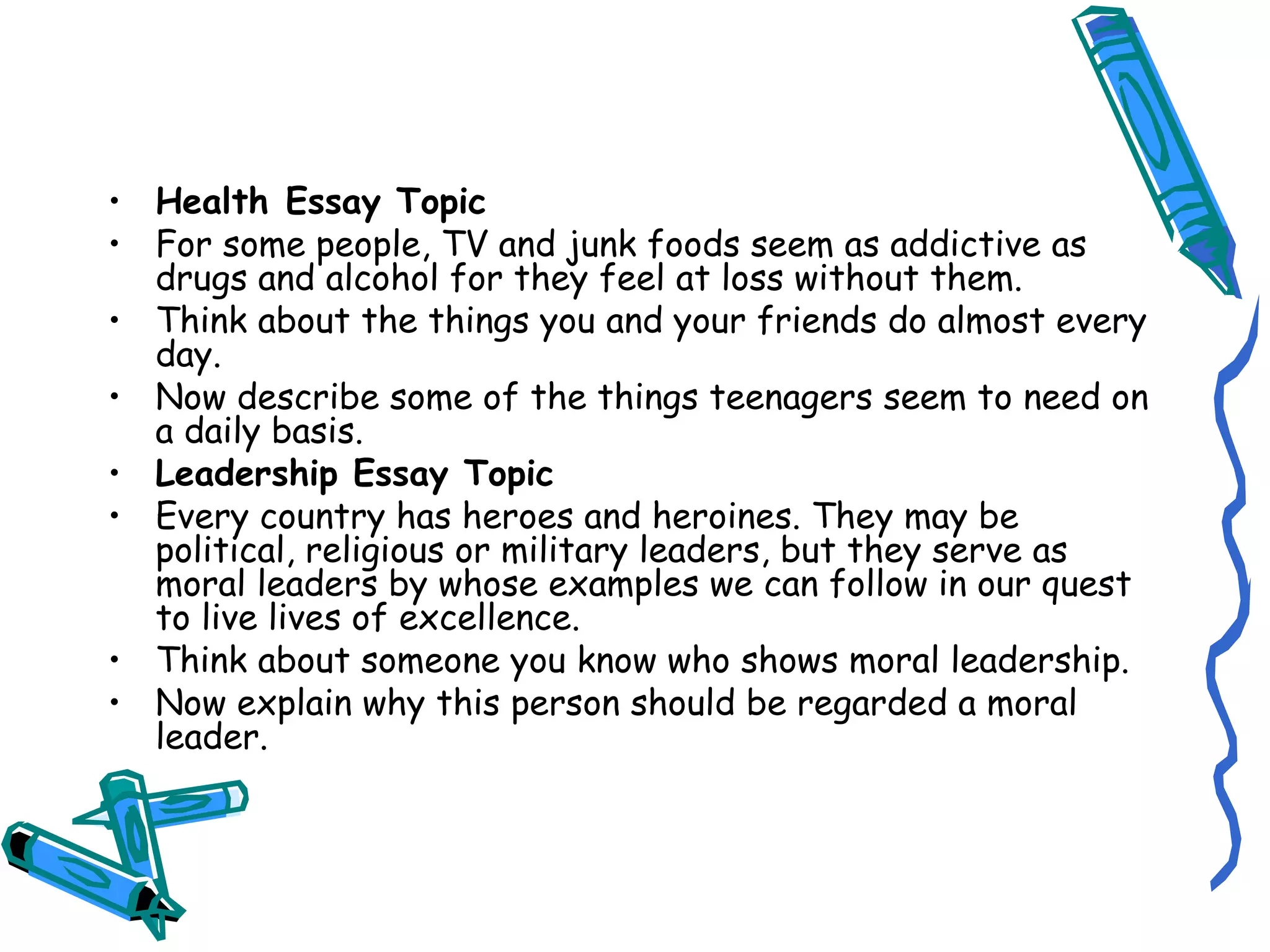 Health Essay Topic For some people, TV and junk foods seem as addictive as drugs and alcohol for they feel at loss without them. Think about the things you and your friends do almost every day. Now describe some of the things teenagers seem to need on a daily basis. Leadership Essay Topic Every country has heroes and heroines. They may be political, religious or military leaders, but they serve as moral leaders by whose examples we can follow in our quest to live lives of excellence. Think about someone you know who shows moral leadership. Now explain why this person should be regarded a moral leader. 