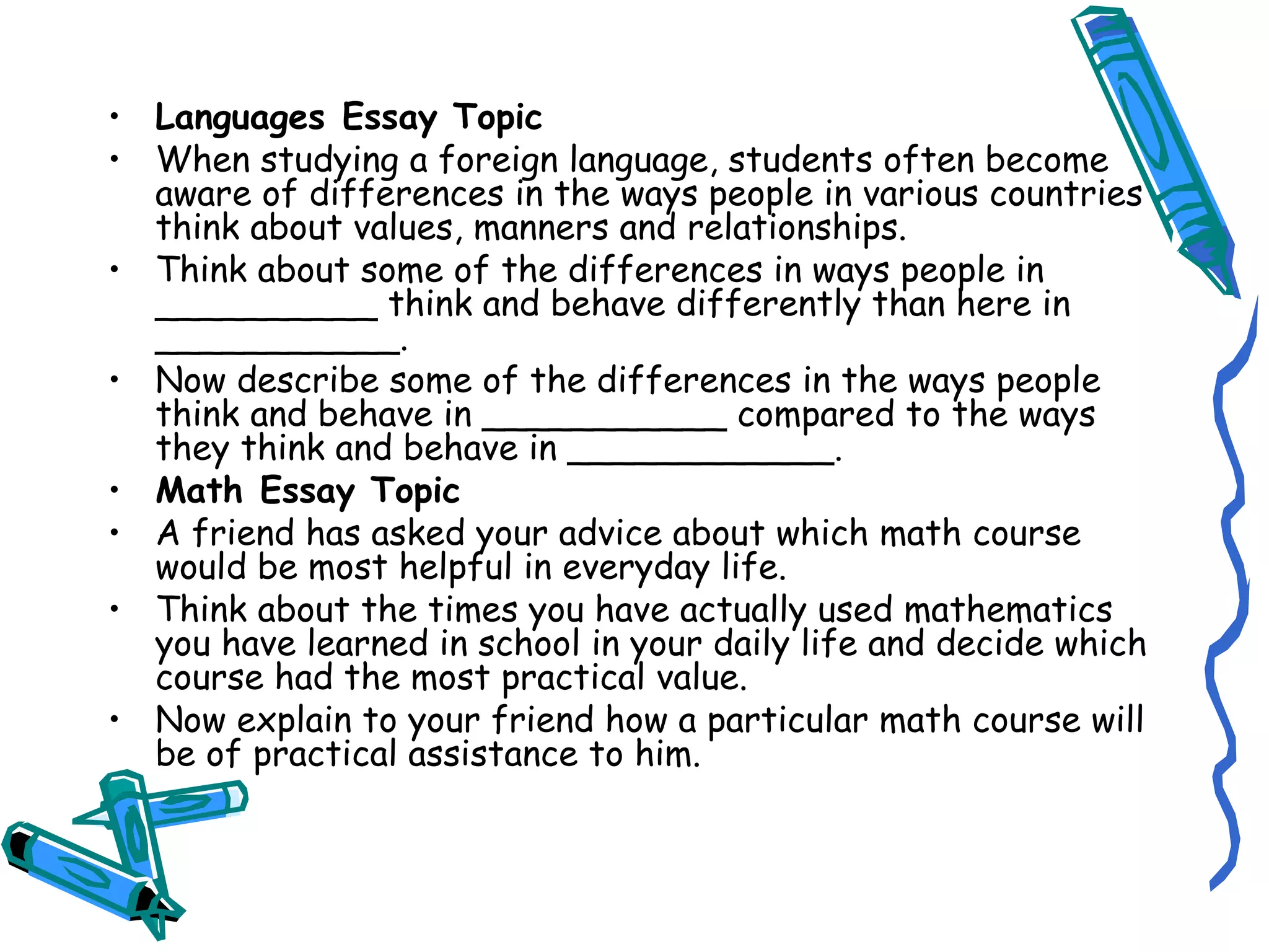 Languages Essay Topic When studying a foreign language, students often become aware of differences in the ways people in various countries think about values, manners and relationships. Think about some of the differences in ways people in __________ think and behave differently than here in ___________. Now describe some of the differences in the ways people think and behave in ___________ compared to the ways they think and behave in ____________. Math Essay Topic A friend has asked your advice about which math course would be most helpful in everyday life. Think about the times you have actually used mathematics you have learned in school in your daily life and decide which course had the most practical value. Now explain to your friend how a particular math course will be of practical assistance to him. 
