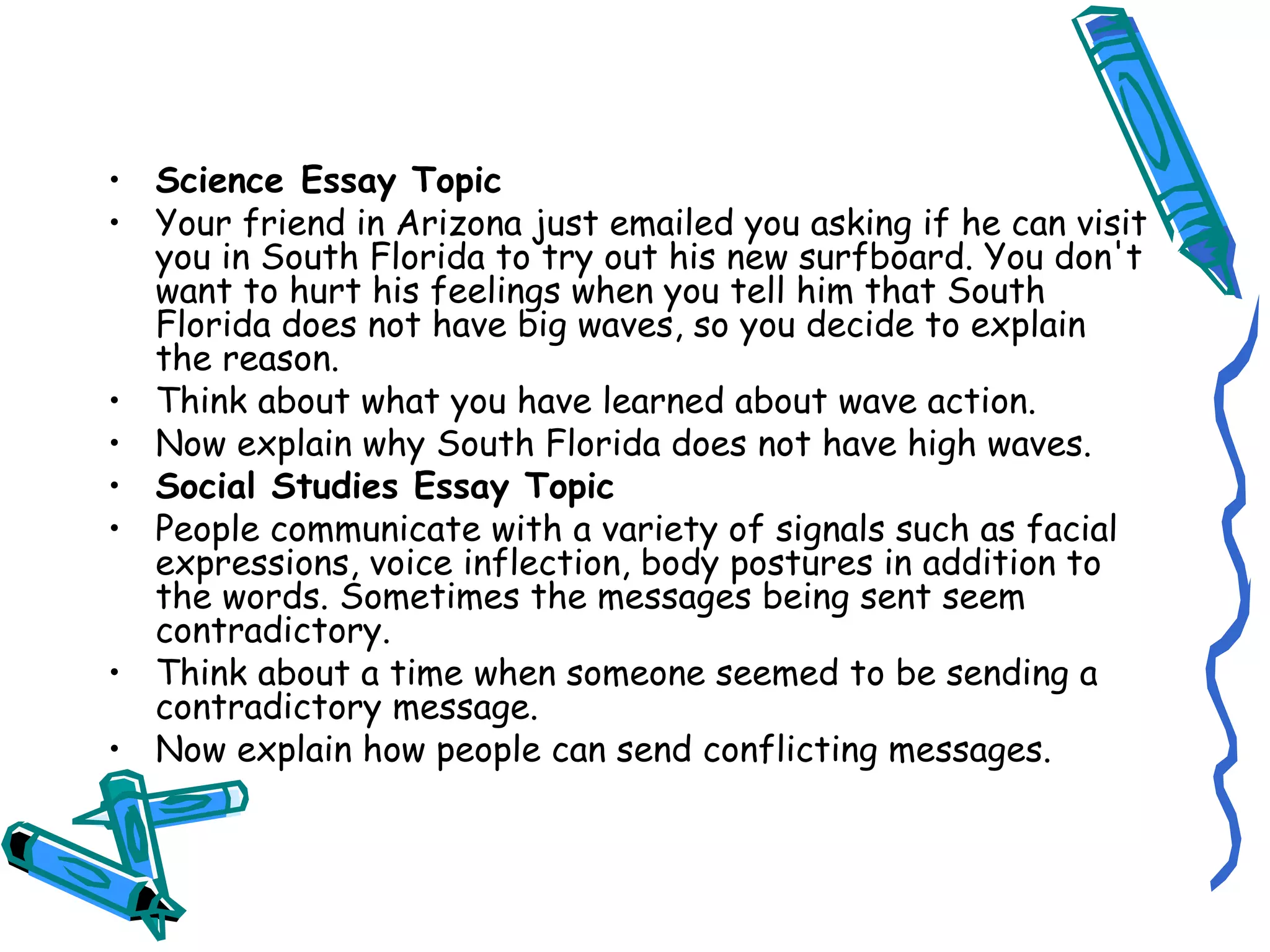 Science Essay Topic Your friend in Arizona just emailed you asking if he can visit you in South Florida to try out his new surfboard. You don't want to hurt his feelings when you tell him that South Florida does not have big waves, so you decide to explain the reason. Think about what you have learned about wave action. Now explain why South Florida does not have high waves. Social Studies Essay Topic People communicate with a variety of signals such as facial expressions, voice inflection, body postures in addition to the words. Sometimes the messages being sent seem contradictory. Think about a time when someone seemed to be sending a contradictory message. Now explain how people can send conflicting messages. 