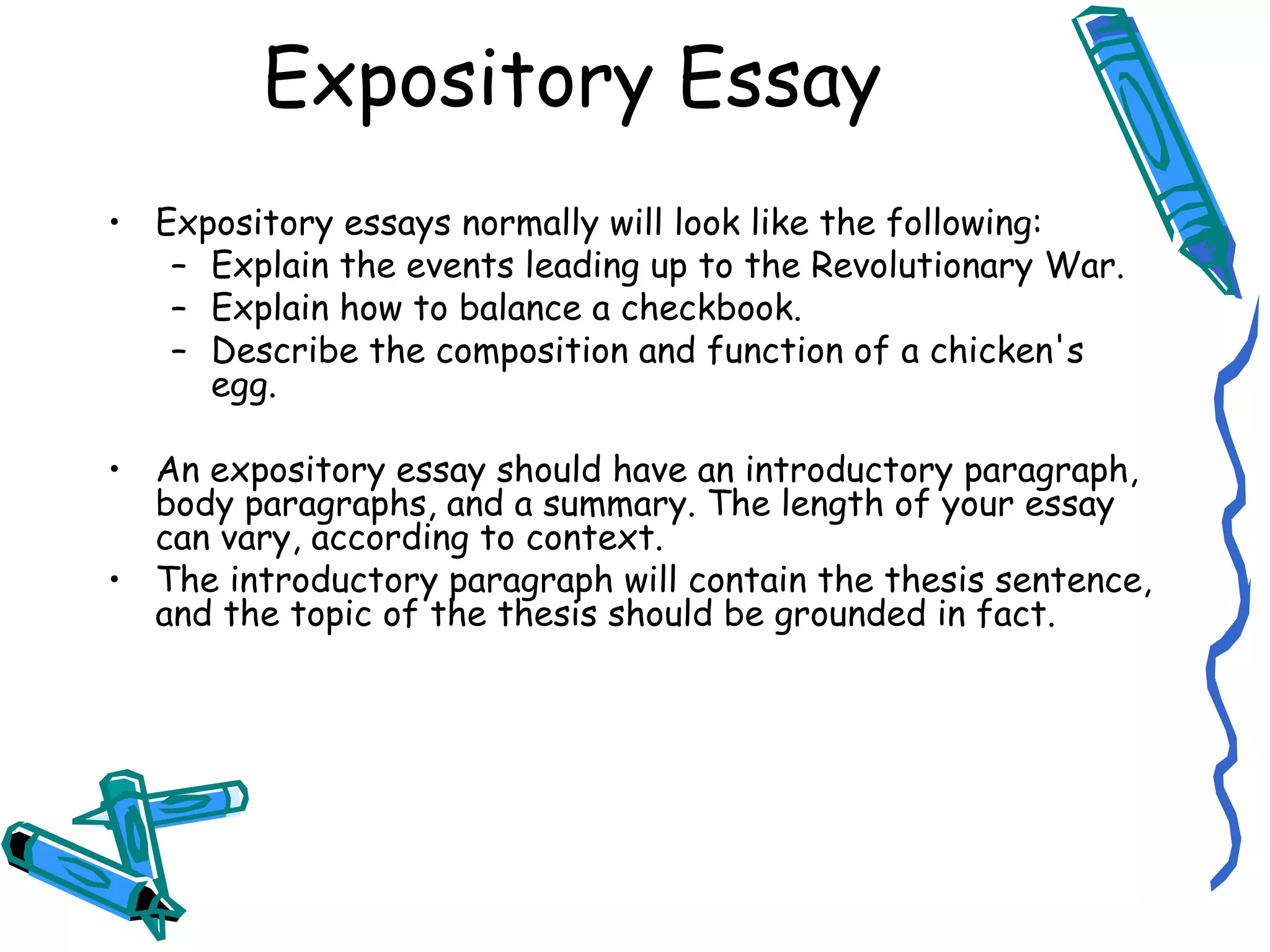 Expository Essay Expository essays normally will look like the following: Explain the events leading up to the Revolutionary War. Explain how to balance a checkbook. Describe the composition and function of a chicken's egg. An expository essay should have an introductory paragraph, body paragraphs, and a summary. The length of your essay can vary, according to context.  The introductory paragraph will contain the thesis sentence, and the topic of the thesis should be grounded in fact. 