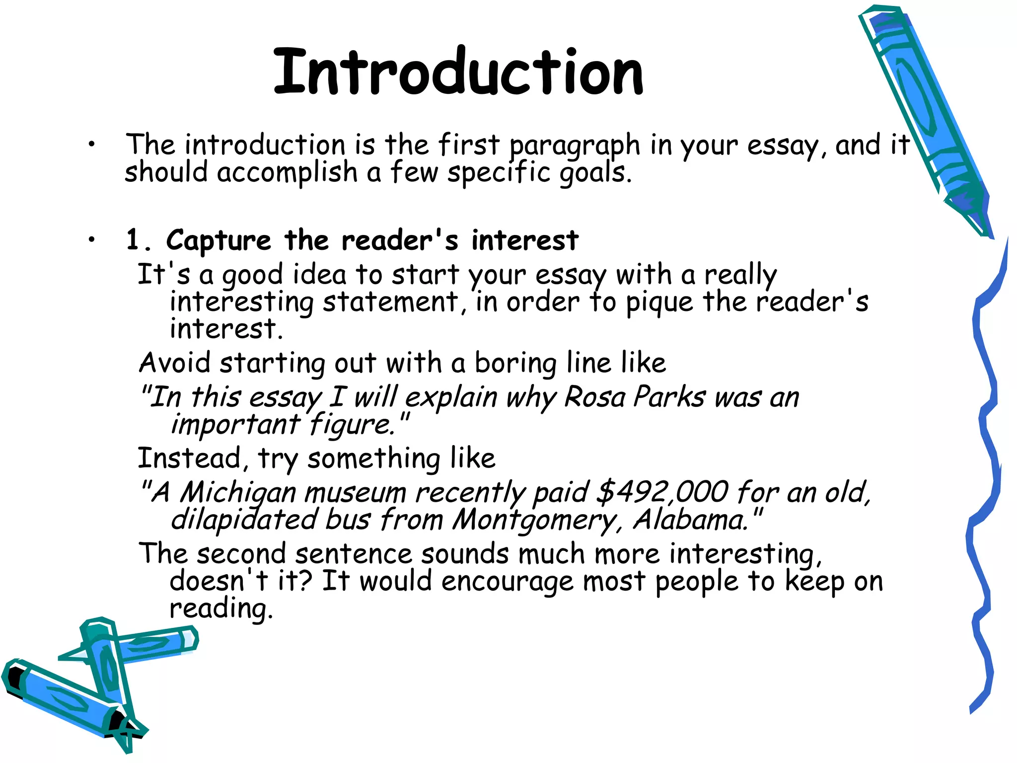 Introduction The introduction is the first paragraph in your essay, and it should accomplish a few specific goals. 1. Capture the reader's interest It's a good idea to start your essay with a really interesting statement, in order to pique the reader's interest. Avoid starting out with a boring line like "In this essay I will explain why Rosa Parks was an important figure." Instead, try something like "A Michigan museum recently paid $492,000 for an old, dilapidated bus from Montgomery, Alabama." The second sentence sounds much more interesting, doesn't it? It would encourage most people to keep on reading. 
