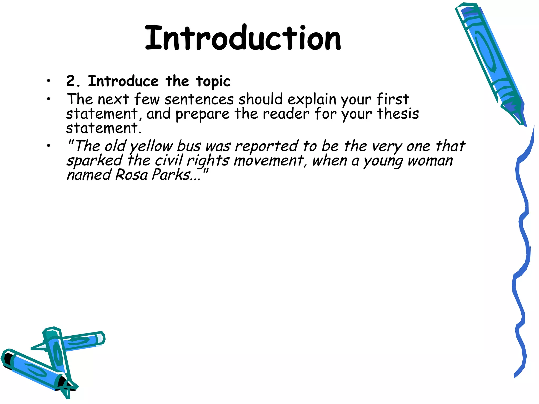 2. Introduce the topic The next few sentences should explain your first statement, and prepare the reader for your thesis statement. "The old yellow bus was reported to be the very one that sparked the civil rights movement, when a young woman named Rosa Parks..." Introduction 