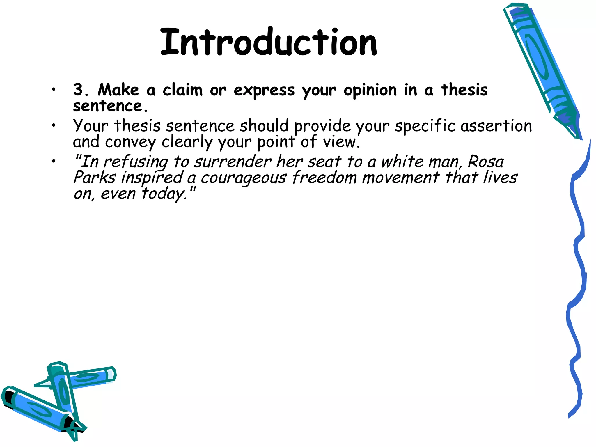 3. Make a claim or express your opinion in a thesis sentence. Your thesis sentence should provide your specific assertion and convey clearly your point of view. "In refusing to surrender her seat to a white man, Rosa Parks inspired a courageous freedom movement that lives on, even today." Introduction 