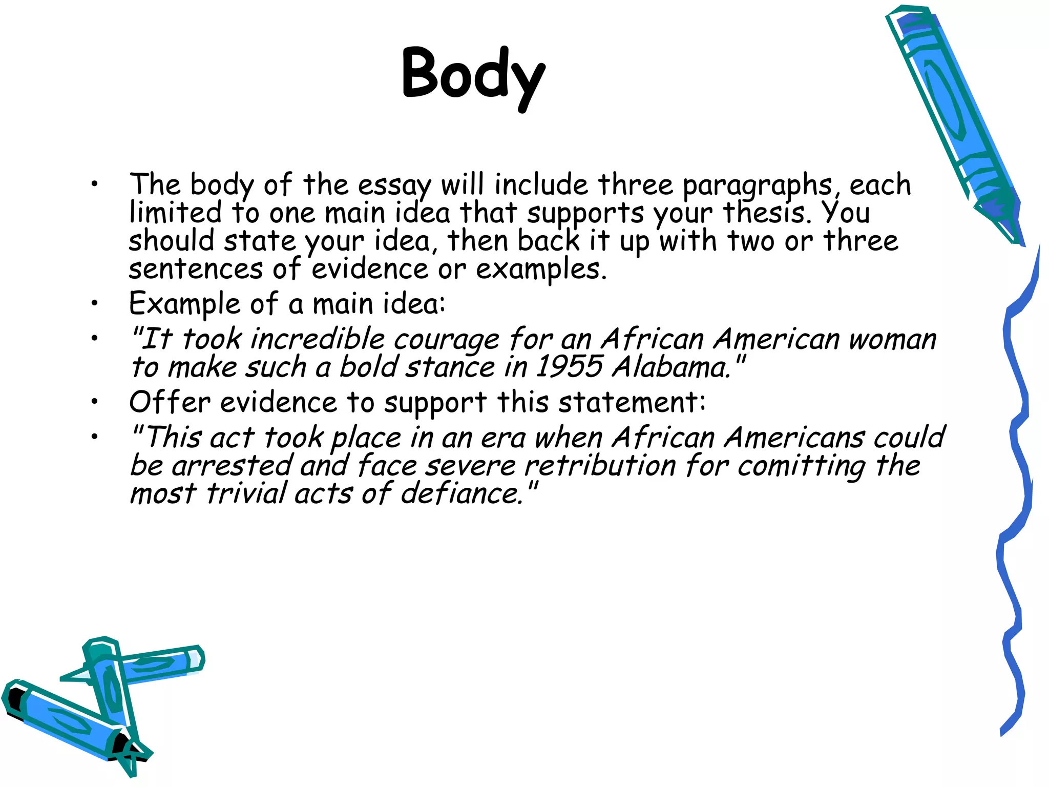 Body The body of the essay will include three paragraphs, each limited to one main idea that supports your thesis. You should state your idea, then back it up with two or three sentences of evidence or examples. Example of a main idea: "It took incredible courage for an African American woman to make such a bold stance in 1955 Alabama." Offer evidence to support this statement: "This act took place in an era when African Americans could be arrested and face severe retribution for comitting the most trivial acts of defiance." 