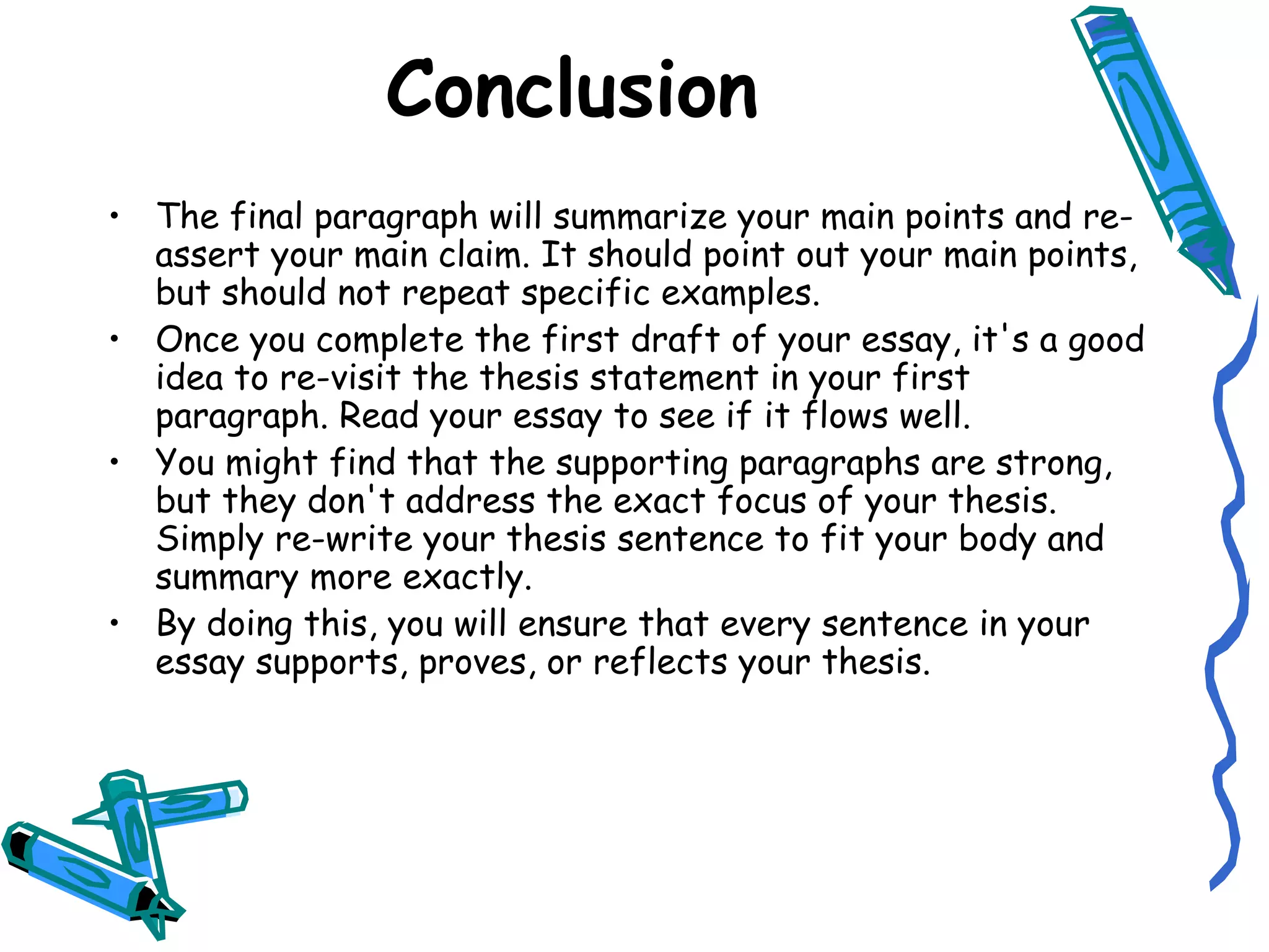 Conclusion The final paragraph will summarize your main points and re-assert your main claim. It should point out your main points, but should not repeat specific examples. Once you complete the first draft of your essay, it's a good idea to re-visit the thesis statement in your first paragraph. Read your essay to see if it flows well. You might find that the supporting paragraphs are strong, but they don't address the exact focus of your thesis. Simply re-write your thesis sentence to fit your body and summary more exactly. By doing this, you will ensure that every sentence in your essay supports, proves, or reflects your thesis. 
