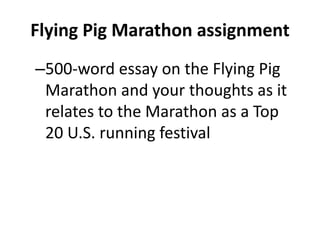 Flying Pig Marathon assignment
–500-word essay on the Flying Pig
Marathon and your thoughts as it
relates to the Marathon as a Top
20 U.S. running festival
 