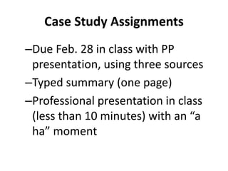 Case Study Assignments
–Due Feb. 28 in class with PP
presentation, using three sources
–Typed summary (one page)
–Professional presentation in class
(less than 10 minutes) with an “a
ha” moment
 