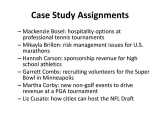 Case Study Assignments
– Mackenzie Bosel: hospitality options at
professional tennis tournaments
– Mikayla Brillon: risk management issues for U.S.
marathons
– Hannah Carson: sponsorship revenue for high
school athletics
– Garrett Combs: recruiting volunteers for the Super
Bowl in Minneapolis
– Martha Corby: new non-golf events to drive
revenue at a PGA tournament
– Liz Cusato: how cities can host the NFL Draft
 