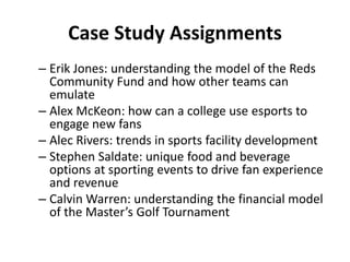 Case Study Assignments
– Erik Jones: understanding the model of the Reds
Community Fund and how other teams can
emulate
– Alex McKeon: how can a college use esports to
engage new fans
– Alec Rivers: trends in sports facility development
– Stephen Saldate: unique food and beverage
options at sporting events to drive fan experience
and revenue
– Calvin Warren: understanding the financial model
of the Master’s Golf Tournament
 