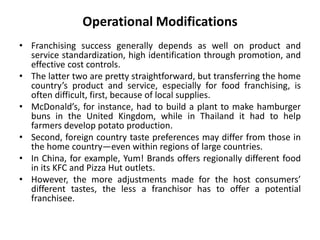 Operational Modifications
• Franchising success generally depends as well on product and
service standardization, high identification through promotion, and
effective cost controls.
• The latter two are pretty straightforward, but transferring the home
country’s product and service, especially for food franchising, is
often difficult, first, because of local supplies.
• McDonald’s, for instance, had to build a plant to make hamburger
buns in the United Kingdom, while in Thailand it had to help
farmers develop potato production.
• Second, foreign country taste preferences may differ from those in
the home country—even within regions of large countries.
• In China, for example, Yum! Brands offers regionally different food
in its KFC and Pizza Hut outlets.
• However, the more adjustments made for the host consumers’
different tastes, the less a franchisor has to offer a potential
franchisee.
 