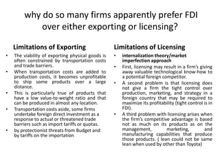why do so many firms apparently prefer FDI
over either exporting or licensing?
Limitations of Exporting
• The viability of exporting physical goods is
often constrained by transportation costs
and trade barriers.
• When transportation costs are added to
production costs, it becomes unprofitable
to ship some products over a large
distance.
• This is particularly true of products that
have a low value-to-weight ratio and that
can be produced in almost any location.
• Transportation costs aside, some firms
undertake foreign direct investment as a
response to actual or threatened trade
barriers such as import tariffs or quotas.
• by protectionist threats from Budget and
by tariffs on the importation
Limitations of Licensing
• internalization theory/market
imperfection approach
• First, licensing may result in a firm’s giving
away valuable technological know-how to
a potential foreign competitor.
• A second problem is that licensing does
not give a firm the tight control over
production, marketing, and strategy in a
foreign country that may be required to
maximize its profitability (tight control is in
FDI).
• A third problem with licensing arises when
the firm’s competitive advantage is based
not as much on its products as on the
management, marketing, and
manufacturing capabilities that produce
those products. ( lean could not be same
lean when used by other than Toyota)
 