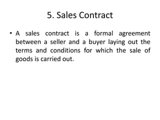 5. Sales Contract
• A sales contract is a formal agreement
between a seller and a buyer laying out the
terms and conditions for which the sale of
goods is carried out.
 