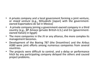 • A private company and a local government forming a joint venture,
or mixed venture (e.g., Mitsubishi [Japan] with the government-
owned Exportadora de Sal in Mexico)
• A private company joining a government-owned company in a third
country (e.g., BP Amoco [private British-U.S.] and Eni [government-
owned Italian] in Egypt)
• The more companies in the JV or any alliance, the more complex its
management becomes.
• Development of the Boeing 787 (the Dreamliner) and the Airbus
A380 were joint efforts among numerous companies from several
countries.
• The projects were difficult to control, and a delay or performance
hitch by any participating company delayed the others and caused
project problems.
 