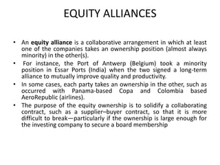 EQUITY ALLIANCES
• An equity alliance is a collaborative arrangement in which at least
one of the companies takes an ownership position (almost always
minority) in the other(s).
• For instance, the Port of Antwerp (Belgium) took a minority
position in Essar Ports (India) when the two signed a long-term
alliance to mutually improve quality and productivity.
• In some cases, each party takes an ownership in the other, such as
occurred with Panama-based Copa and Colombia based
AeroRepublic (airlines).
• The purpose of the equity ownership is to solidify a collaborating
contract, such as a supplier–buyer contract, so that it is more
difficult to break—particularly if the ownership is large enough for
the investing company to secure a board membership
 