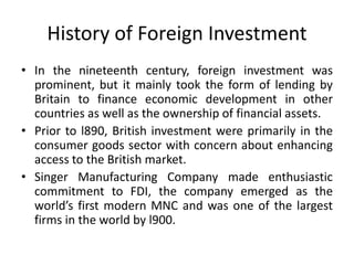 History of Foreign Investment
• In the nineteenth century, foreign investment was
prominent, but it mainly took the form of lending by
Britain to finance economic development in other
countries as well as the ownership of financial assets.
• Prior to l890, British investment were primarily in the
consumer goods sector with concern about enhancing
access to the British market.
• Singer Manufacturing Company made enthusiastic
commitment to FDI, the company emerged as the
world’s first modern MNC and was one of the largest
firms in the world by l900.
 