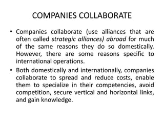 COMPANIES COLLABORATE
• Companies collaborate (use alliances that are
often called strategic alliances) abroad for much
of the same reasons they do so domestically.
However, there are some reasons specific to
international operations.
• Both domestically and internationally, companies
collaborate to spread and reduce costs, enable
them to specialize in their competencies, avoid
competition, secure vertical and horizontal links,
and gain knowledge.
 