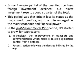 • In the interwar period of the twentieth century,
foreign investment declined, but direct
investment rose to about a quarter of the total.
• This period was that Britain lost its status as the
major world creditor, and the USA emerged as
the major economic and financial power.
• In the post-Second World War period, FDI started
to grow, for two reasons.
1. Technology- the improvement in transport and
communications which made it possible to exercise
control from a distance.
2. Reconstruction following the damage inflicted by the
war
 