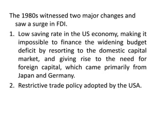 The 1980s witnessed two major changes and
saw a surge in FDI.
1. Low saving rate in the US economy, making it
impossible to finance the widening budget
deficit by resorting to the domestic capital
market, and giving rise to the need for
foreign capital, which came primarily from
Japan and Germany.
2. Restrictive trade policy adopted by the USA.
 