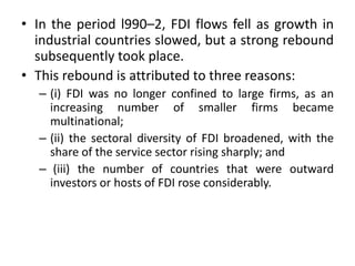 • In the period l990–2, FDI flows fell as growth in
industrial countries slowed, but a strong rebound
subsequently took place.
• This rebound is attributed to three reasons:
– (i) FDI was no longer confined to large firms, as an
increasing number of smaller firms became
multinational;
– (ii) the sectoral diversity of FDI broadened, with the
share of the service sector rising sharply; and
– (iii) the number of countries that were outward
investors or hosts of FDI rose considerably.
 