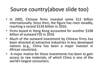 Source country(above slide too)
• In 2005, Chinese firms invested some $12 billion
internationally. Since then, the figure has risen steadily,
reaching a record $134 billion in 2016.
• Firms based in Hong Kong accounted for another $108
billion of outward FDI in 2016
• Much of the outward investment by Chinese firms has
been directed at extractive industries in less developed
nations (e.g., China has been a major investor in
African countries).
• A major motive for these investments has been to gain
access to raw materials, of which China is one of the
world’s largest consumers.
 