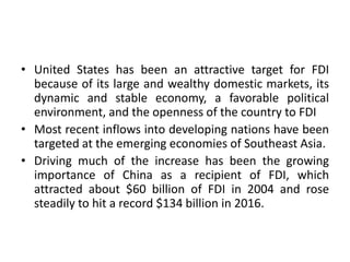 • United States has been an attractive target for FDI
because of its large and wealthy domestic markets, its
dynamic and stable economy, a favorable political
environment, and the openness of the country to FDI
• Most recent inflows into developing nations have been
targeted at the emerging economies of Southeast Asia.
• Driving much of the increase has been the growing
importance of China as a recipient of FDI, which
attracted about $60 billion of FDI in 2004 and rose
steadily to hit a record $134 billion in 2016.
 