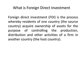 What is Foreign Direct Investment
Foreign direct investment (FDI) is the process
whereby residents of one country (the source
country) acquire ownership of assets for the
purpose of controlling the production,
distribution and other activities of a firm in
another country (the host country).
 