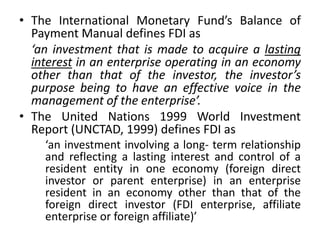 • The International Monetary Fund’s Balance of
Payment Manual defines FDI as
‘an investment that is made to acquire a lasting
interest in an enterprise operating in an economy
other than that of the investor, the investor’s
purpose being to have an effective voice in the
management of the enterprise’.
• The United Nations 1999 World Investment
Report (UNCTAD, 1999) defines FDI as
‘an investment involving a long- term relationship
and reflecting a lasting interest and control of a
resident entity in one economy (foreign direct
investor or parent enterprise) in an enterprise
resident in an economy other than that of the
foreign direct investor (FDI enterprise, affiliate
enterprise or foreign affiliate)’
 
