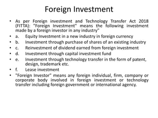 Foreign Investment
• As per Foreign investment and Technology Transfer Act 2018
(FITTA): "Foreign Investment" means the following investment
made by a foreign investor in any industry"
• a. Equity Investment in a new industry in foreign currency
• b. Investment through purchase of shares of an existing industry
• c. Reinvestment of dividend earned from foreign investment
• d. Investment through capital investment fund
• e. Investment through technology transfer in the form of patent,
design, trademark etc.
• f. Lease investment
• "Foreign Investor" means any foreign individual, firm, company or
corporate body involved in foreign investment or technology
transfer including foreign government or international agency.
 