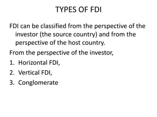 TYPES OF FDI
FDI can be classified from the perspective of the
investor (the source country) and from the
perspective of the host country.
From the perspective of the investor,
1. Horizontal FDI,
2. Vertical FDI,
3. Conglomerate
 