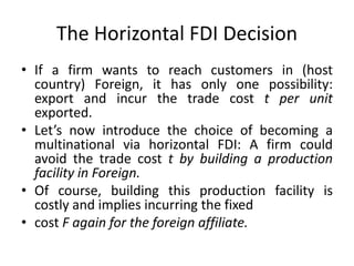 The Horizontal FDI Decision
• If a firm wants to reach customers in (host
country) Foreign, it has only one possibility:
export and incur the trade cost t per unit
exported.
• Let’s now introduce the choice of becoming a
multinational via horizontal FDI: A firm could
avoid the trade cost t by building a production
facility in Foreign.
• Of course, building this production facility is
costly and implies incurring the fixed
• cost F again for the foreign affiliate.
 