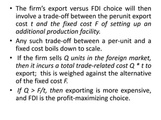 • The firm’s export versus FDI choice will then
involve a trade-off between the perunit export
cost t and the fixed cost F of setting up an
additional production facility.
• Any such trade-off between a per-unit and a
fixed cost boils down to scale.
• If the firm sells Q units in the foreign market,
then it incurs a total trade-related cost Q * t to
export; this is weighed against the alternative
of the fixed cost F.
• If Q > F/t, then exporting is more expensive,
and FDI is the profit-maximizing choice.
 