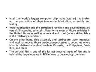 • Intel (the world’s largest computer chip manufacturer) has broken
up the production of chips into wafer fabrication, assembly, and
testing.
• Wafer fabrication and the associated research and development are
very skill-intensive, so Intel still performs most of those activities in
the United States as well as in Ireland and Israel (where skilled labor
is still relatively abundant).
• On the other hand, chip assembly and testing are labor intensive,
and Intel has moved those production processes to countries where
labor is relatively abundant, such as Malaysia, the Philippines, Costa
Rica, and China.
• The vertical FDI is one of the fastest-growing types of FDI and is
behind the large increase in FDI inflows to developing countries
 