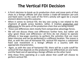 The Vertical FDI Decision
• A firm’s decision to break up its production chain and move parts of that
chain to a foreign affiliate will also involve a trade-off between per-unit
and fixed costs—so the scale of the firm’s activity will again be a crucial
element determining this outcome.
• When it comes to vertical FDI, the key cost saving is not related to the
shipment of goods across borders; rather, it involves production cost
differences for the parts of the production chain that are being moved.
• those cost differences stem mostly from comparative advantage forces.
• We will not discuss those cost differences further here, but rather ask
why—given those cost differences—all firms do not choose to operate
affiliates in low-wage countries to perform the activities that are most
labor-intensive and can be performed in a different location. The reason is
that, as with the case of horizontal FDI, vertical FDI requires a substantial
fixed cost investment in a foreign affiliate in a country with the
appropriate characteristics.
• Again, as with the case of horizontal FDI, there will be a scale cutoff for
vertical FDI that depends on the production cost differentials on one hand,
and the fixed cost of operating a foreign affiliate on the other hand.
• Only those firms operating at a scale above that cutoff will choose to
perform vertical FDI.
 