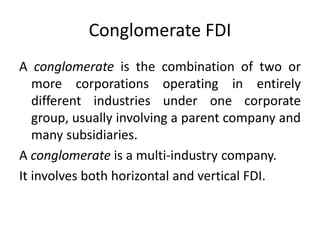 Conglomerate FDI
A conglomerate is the combination of two or
more corporations operating in entirely
different industries under one corporate
group, usually involving a parent company and
many subsidiaries.
A conglomerate is a multi-industry company.
It involves both horizontal and vertical FDI.
 
