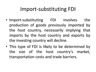 Import-substituting FDI
• Import-substituting FDI involves the
production of goods previously imported by
the host country, necessarily implying that
imports by the host country and exports by
the investing country will decline.
• This type of FDI is likely to be determined by
the size of the host country’s market,
transportation costs and trade barriers.
 