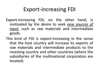 Export-increasing FDI
Export-increasing FDI, on the other hand, is
motivated by the desire to seek new sources of
input, such as raw materials and intermediate
goods.
This kind of FDI is export-increasing in the sense
that the host country will increase its exports of
raw materials and intermediate products to the
investing country and other countries (where the
subsidiaries of the multinational corporation are
located).
 
