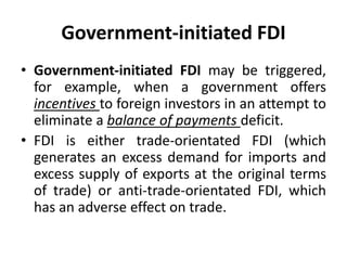 Government-initiated FDI
• Government-initiated FDI may be triggered,
for example, when a government offers
incentives to foreign investors in an attempt to
eliminate a balance of payments deficit.
• FDI is either trade-orientated FDI (which
generates an excess demand for imports and
excess supply of exports at the original terms
of trade) or anti-trade-orientated FDI, which
has an adverse effect on trade.
 