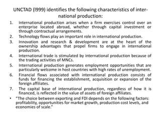 UNCTAD (l999) identifies the following characteristics of inter-
national production:
1. International production arises when a firm exercises control over an
enterprise located abroad, whether through capital investment or
through contractual arrangements.
2. Technology flows play an important role in international production.
3. Innovation and research & development are at the heart of the
ownership advantages that propel firms to engage in international
production.
4. International trade is stimulated by international production because of
the trading activities of MNCs.
5. International production generates employment opportunities that are
particularly welcome in host countries with high rates of unemployment.
6. Financial flows associated with international production consists of
funds for financing the establishment, acquisition or expansion of the
foreign affiliates.
7. The capital base of international production, regardless of how it is
financed, is reflected in the value of assets of foreign affiliates.
• “The choice between exporting and FDI depends on the following factors:
profitability, opportunities for market growth, production cost levels, and
economies of scale.”
 