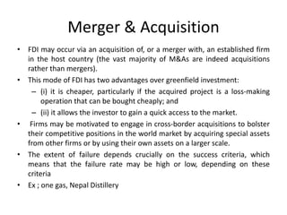 Merger & Acquisition
• FDI may occur via an acquisition of, or a merger with, an established firm
in the host country (the vast majority of M&As are indeed acquisitions
rather than mergers).
• This mode of FDI has two advantages over greenfield investment:
– (i) it is cheaper, particularly if the acquired project is a loss-making
operation that can be bought cheaply; and
– (ii) it allows the investor to gain a quick access to the market.
• Firms may be motivated to engage in cross-border acquisitions to bolster
their competitive positions in the world market by acquiring special assets
from other firms or by using their own assets on a larger scale.
• The extent of failure depends crucially on the success criteria, which
means that the failure rate may be high or low, depending on these
criteria
• Ex ; one gas, Nepal Distillery
 