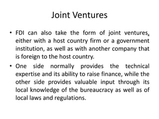 Joint Ventures
• FDI can also take the form of joint ventures,
either with a host country firm or a government
institution, as well as with another company that
is foreign to the host country.
• One side normally provides the technical
expertise and its ability to raise finance, while the
other side provides valuable input through its
local knowledge of the bureaucracy as well as of
local laws and regulations.
 