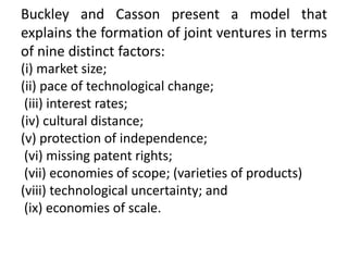 Buckley and Casson present a model that
explains the formation of joint ventures in terms
of nine distinct factors:
(i) market size;
(ii) pace of technological change;
(iii) interest rates;
(iv) cultural distance;
(v) protection of independence;
(vi) missing patent rights;
(vii) economies of scope; (varieties of products)
(viii) technological uncertainty; and
(ix) economies of scale.
 